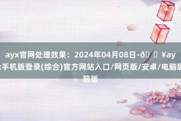 ayx官网处理效果：2024年04月08日-🔥ayx手机版登录(综合)官方网站入口/网页版/安卓/电脑版