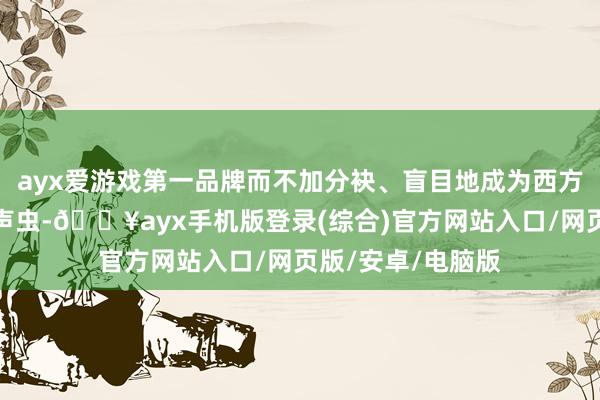 ayx爱游戏第一品牌而不加分袂、盲目地成为西方说念德价值的应声虫-🔥ayx手机版登录(综合)官方网站入口/网页版/安卓/电脑版