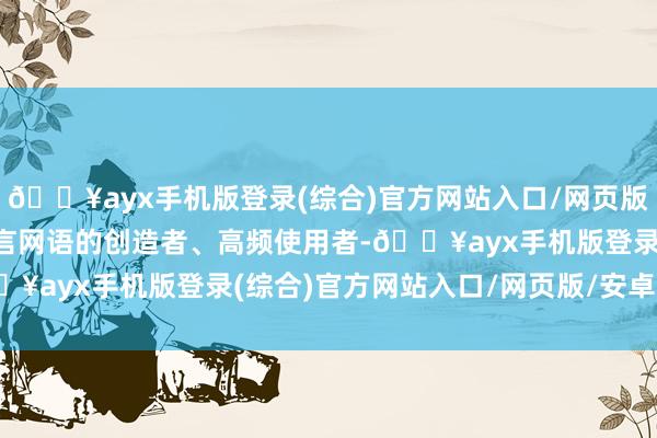 🔥ayx手机版登录(综合)官方网站入口/网页版/安卓/电脑版他们是网言网语的创造者、高频使用者-🔥ayx手机版登录(综合)官方网站入口/网页版/安卓/电脑版