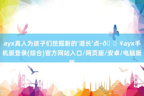 ayx真人为孩子们挖掘新的‘滋长’点-🔥ayx手机版登录(综合)官方网站入口/网页版/安卓/电脑版