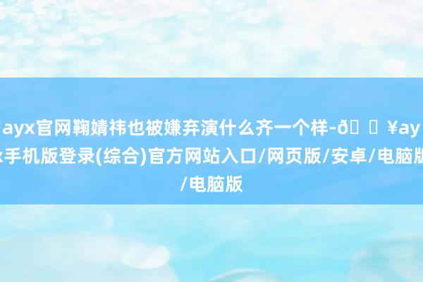 ayx官网鞠婧祎也被嫌弃演什么齐一个样-🔥ayx手机版登录(综合)官方网站入口/网页版/安卓/电脑版