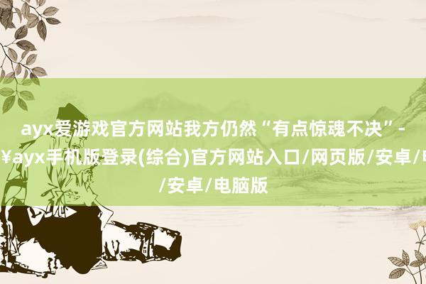 ayx爱游戏官方网站我方仍然“有点惊魂不决”-🔥ayx手机版登录(综合)官方网站入口/网页版/安卓/电脑版