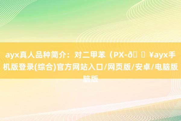 ayx真人品种简介：对二甲苯（PX-🔥ayx手机版登录(综合)官方网站入口/网页版/安卓/电脑版