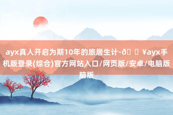 ayx真人开启为期10年的旅居生计-🔥ayx手机版登录(综合)官方网站入口/网页版/安卓/电脑版