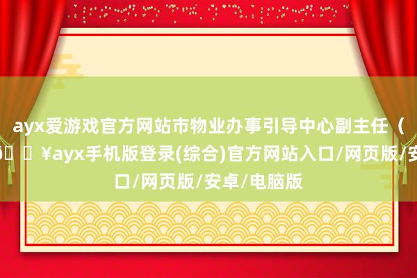 ayx爱游戏官方网站市物业办事引导中心副主任（正处级）-🔥ayx手机版登录(综合)官方网站入口/网页版/安卓/电脑版