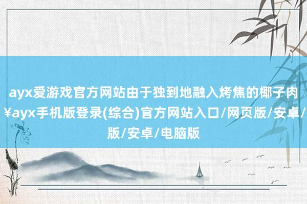 ayx爱游戏官方网站由于独到地融入烤焦的椰子肉-🔥ayx手机版登录(综合)官方网站入口/网页版/安卓/电脑版