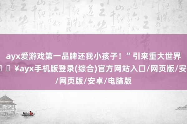 ayx爱游戏第一品牌还我小孩子！”引来重大世界围不雅-🔥ayx手机版登录(综合)官方网站入口/网页版/安卓/电脑版