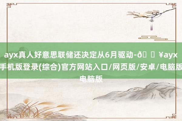 ayx真人好意思联储还决定从6月驱动-🔥ayx手机版登录(综合)官方网站入口/网页版/安卓/电脑版