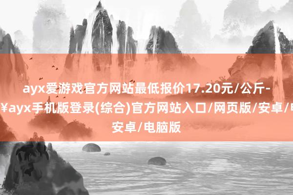 ayx爱游戏官方网站最低报价17.20元/公斤-🔥ayx手机版登录(综合)官方网站入口/网页版/安卓/电脑版