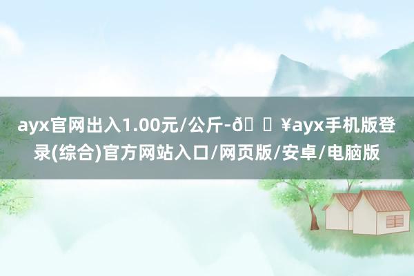 ayx官网出入1.00元/公斤-🔥ayx手机版登录(综合)官方网站入口/网页版/安卓/电脑版