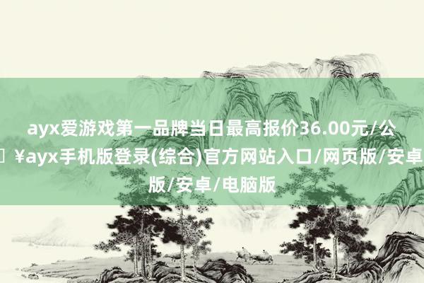 ayx爱游戏第一品牌当日最高报价36.00元/公斤-🔥ayx手机版登录(综合)官方网站入口/网页版/安卓/电脑版