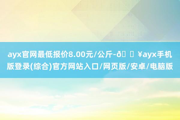 ayx官网最低报价8.00元/公斤-🔥ayx手机版登录(综合)官方网站入口/网页版/安卓/电脑版