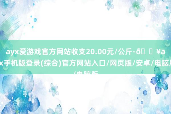 ayx爱游戏官方网站收支20.00元/公斤-🔥ayx手机版登录(综合)官方网站入口/网页版/安卓/电脑版