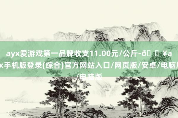 ayx爱游戏第一品牌收支11.00元/公斤-🔥ayx手机版登录(综合)官方网站入口/网页版/安卓/电脑版