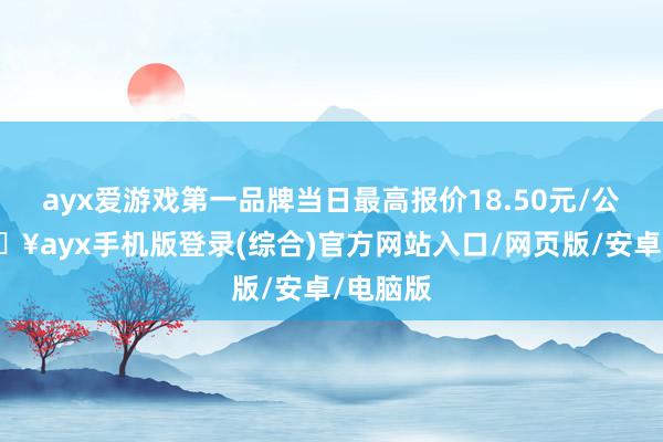 ayx爱游戏第一品牌当日最高报价18.50元/公斤-🔥ayx手机版登录(综合)官方网站入口/网页版/安卓/电脑版