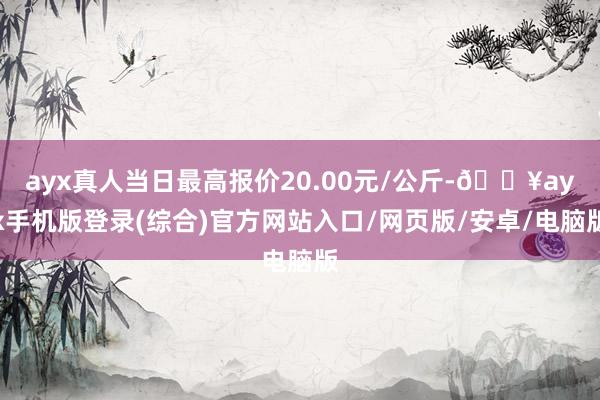 ayx真人当日最高报价20.00元/公斤-🔥ayx手机版登录(综合)官方网站入口/网页版/安卓/电脑版