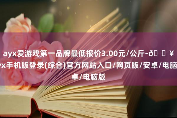 ayx爱游戏第一品牌最低报价3.00元/公斤-🔥ayx手机版登录(综合)官方网站入口/网页版/安卓/电脑版