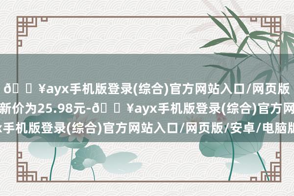 🔥ayx手机版登录(综合)官方网站入口/网页版/安卓/电脑版正股最新价为25.98元-🔥ayx手机版登录(综合)官方网站入口/网页版/安卓/电脑版