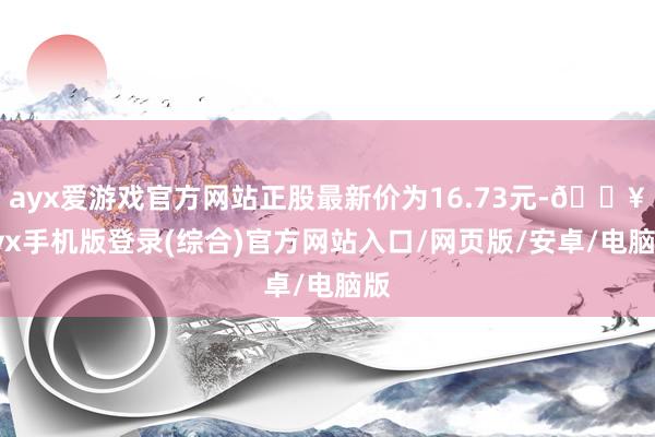 ayx爱游戏官方网站正股最新价为16.73元-🔥ayx手机版登录(综合)官方网站入口/网页版/安卓/电脑版