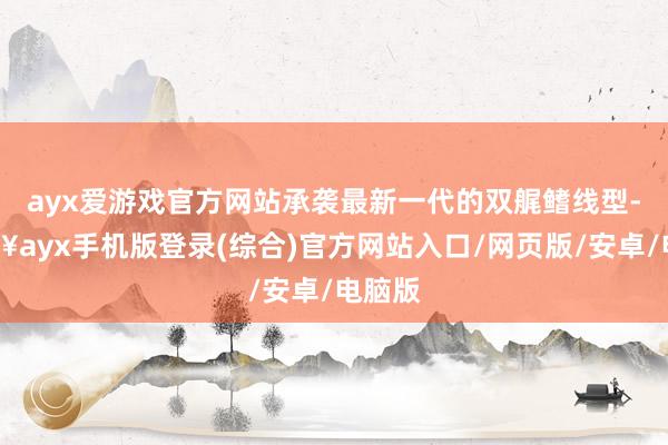 ayx爱游戏官方网站承袭最新一代的双艉鳍线型-🔥ayx手机版登录(综合)官方网站入口/网页版/安卓/电脑版