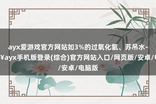 ayx爱游戏官方网站如3%的过氧化氢、苏吊水-🔥ayx手机版登录(综合)官方网站入口/网页版/安卓/电脑版