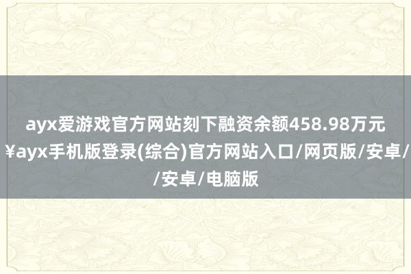 ayx爱游戏官方网站刻下融资余额458.98万元-🔥ayx手机版登录(综合)官方网站入口/网页版/安卓/电脑版