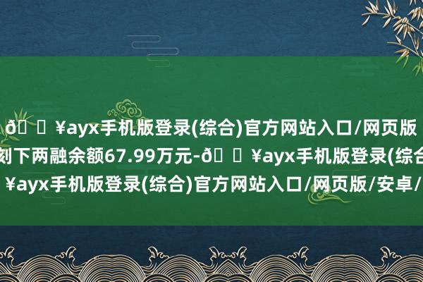 🔥ayx手机版登录(综合)官方网站入口/网页版/安卓/电脑版鑫汇科刻下两融余额67.99万元-🔥ayx手机版登录(综合)官方网站入口/网页版/安卓/电脑版