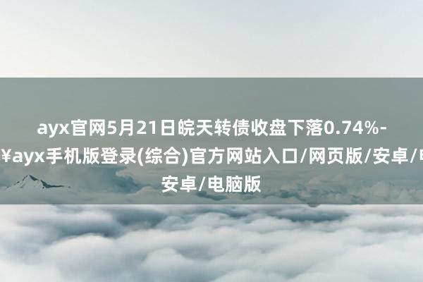 ayx官网5月21日皖天转债收盘下落0.74%-🔥ayx手机版登录(综合)官方网站入口/网页版/安卓/电脑版