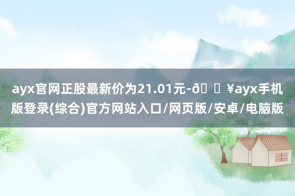 ayx官网正股最新价为21.01元-🔥ayx手机版登录(综合)官方网站入口/网页版/安卓/电脑版