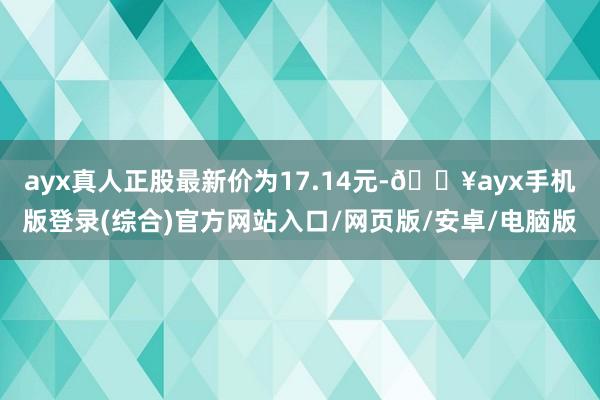 ayx真人正股最新价为17.14元-🔥ayx手机版登录(综合)官方网站入口/网页版/安卓/电脑版