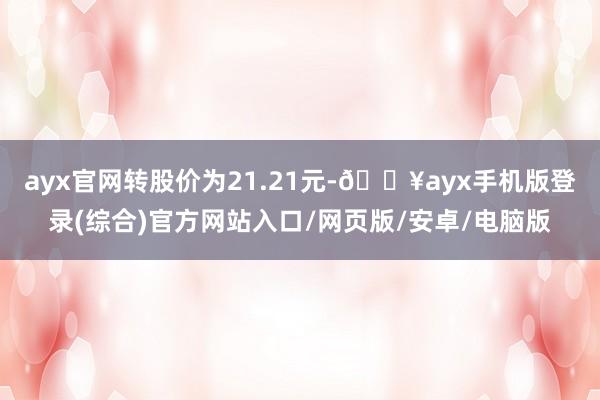 ayx官网转股价为21.21元-🔥ayx手机版登录(综合)官方网站入口/网页版/安卓/电脑版