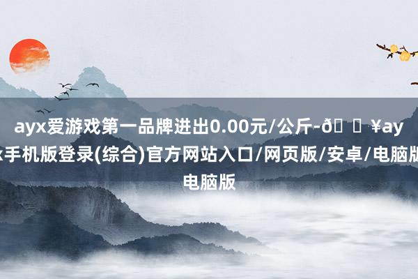 ayx爱游戏第一品牌进出0.00元/公斤-🔥ayx手机版登录(综合)官方网站入口/网页版/安卓/电脑版