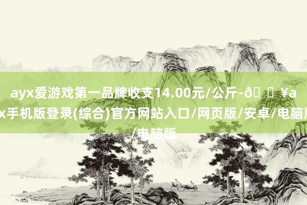 ayx爱游戏第一品牌收支14.00元/公斤-🔥ayx手机版登录(综合)官方网站入口/网页版/安卓/电脑版