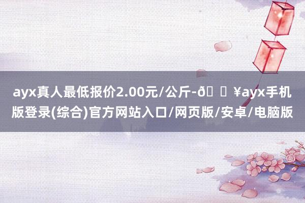 ayx真人最低报价2.00元/公斤-🔥ayx手机版登录(综合)官方网站入口/网页版/安卓/电脑版