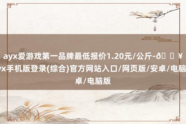 ayx爱游戏第一品牌最低报价1.20元/公斤-🔥ayx手机版登录(综合)官方网站入口/网页版/安卓/电脑版