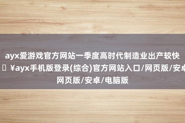 ayx爱游戏官方网站一季度高时代制造业出产较快增长-🔥ayx手机版登录(综合)官方网站入口/网页版/安卓/电脑版