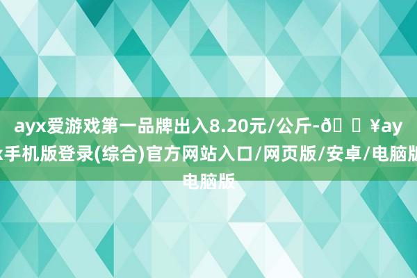 ayx爱游戏第一品牌出入8.20元/公斤-🔥ayx手机版登录(综合)官方网站入口/网页版/安卓/电脑版