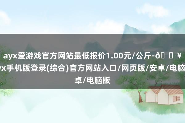 ayx爱游戏官方网站最低报价1.00元/公斤-🔥ayx手机版登录(综合)官方网站入口/网页版/安卓/电脑版