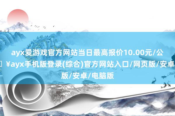 ayx爱游戏官方网站当日最高报价10.00元/公斤-🔥ayx手机版登录(综合)官方网站入口/网页版/安卓/电脑版