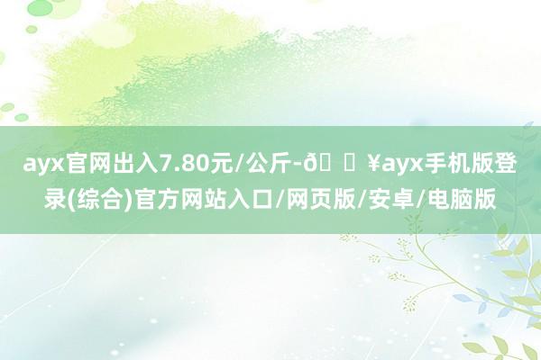 ayx官网出入7.80元/公斤-🔥ayx手机版登录(综合)官方网站入口/网页版/安卓/电脑版