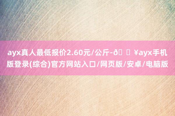 ayx真人最低报价2.60元/公斤-🔥ayx手机版登录(综合)官方网站入口/网页版/安卓/电脑版