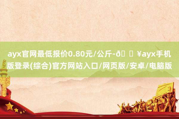 ayx官网最低报价0.80元/公斤-🔥ayx手机版登录(综合)官方网站入口/网页版/安卓/电脑版