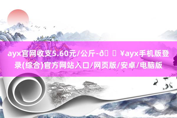 ayx官网收支5.60元/公斤-🔥ayx手机版登录(综合)官方网站入口/网页版/安卓/电脑版