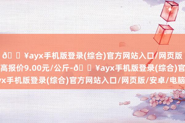 🔥ayx手机版登录(综合)官方网站入口/网页版/安卓/电脑版当日最高报价9.00元/公斤-🔥ayx手机版登录(综合)官方网站入口/网页版/安卓/电脑版