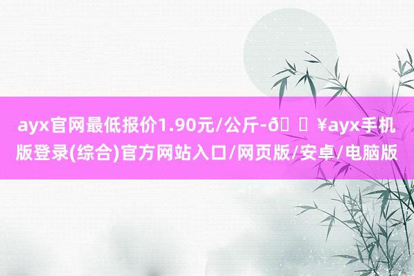 ayx官网最低报价1.90元/公斤-🔥ayx手机版登录(综合)官方网站入口/网页版/安卓/电脑版