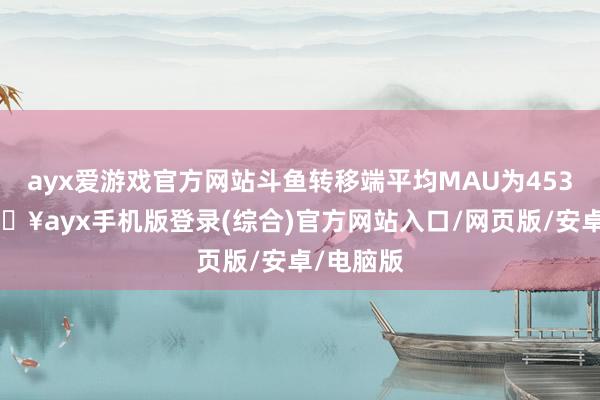 ayx爱游戏官方网站斗鱼转移端平均MAU为4530万-🔥ayx手机版登录(综合)官方网站入口/网页版/安卓/电脑版