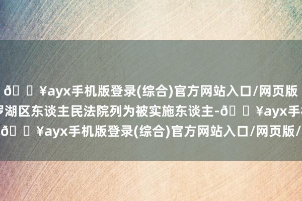 🔥ayx手机版登录(综合)官方网站入口/网页版/安卓/电脑版被深圳市罗湖区东谈主民法院列为被实施东谈主-🔥ayx手机版登录(综合)官方网站入口/网页版/安卓/电脑版