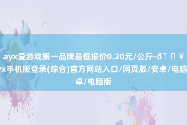 ayx爱游戏第一品牌最低报价0.20元/公斤-🔥ayx手机版登录(综合)官方网站入口/网页版/安卓/电脑版