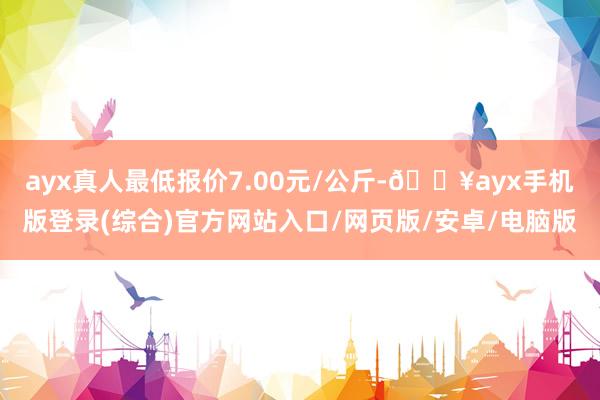 ayx真人最低报价7.00元/公斤-🔥ayx手机版登录(综合)官方网站入口/网页版/安卓/电脑版