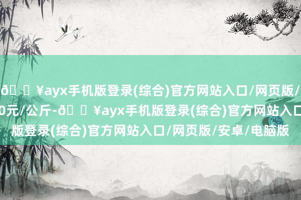 🔥ayx手机版登录(综合)官方网站入口/网页版/安卓/电脑版收支18.00元/公斤-🔥ayx手机版登录(综合)官方网站入口/网页版/安卓/电脑版